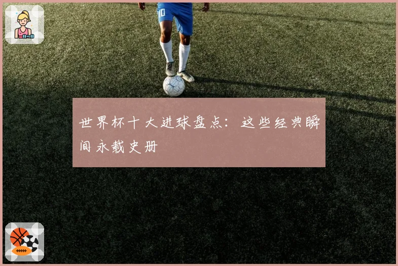 世界杯十大进球盘点：这些经典瞬间永载史册