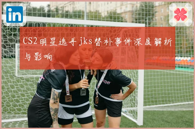 CS2明星选手jks替补事件深度解析与影响