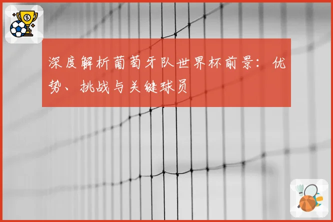 深度解析葡萄牙队世界杯前景：优势、挑战与关键球员