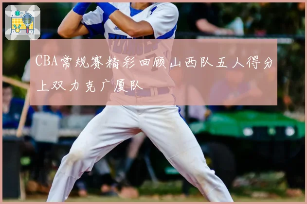 CBA常规赛精彩回顾山西队五人得分上双力克广厦队