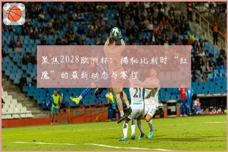 聚焦2028欧洲杯：揭秘比利时“红魔”的最新动态与赛程
