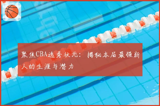 聚焦CBA选秀状元：揭秘本届最强新人的生涯与潜力