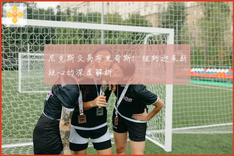 尼克斯交易布里奇斯：纽约迎来新核心的深度解析