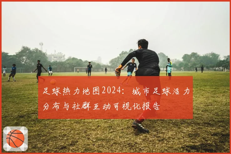 足球热力地图2024：城市足球活力分布与社群互动可视化报告