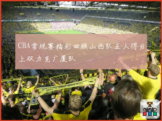 CBA常规赛精彩回顾山西队五人得分上双力克广厦队