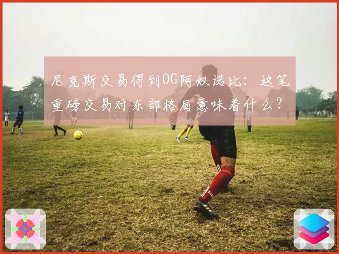 尼克斯交易得到OG阿奴诺比：这笔重磅交易对东部格局意味着什么？