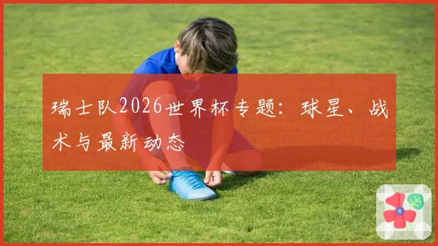 瑞士队2026世界杯专题：球星、战术与最新动态