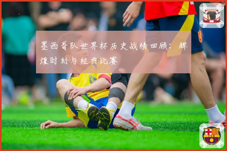 墨西哥队世界杯历史战绩回顾：辉煌时刻与经典比赛