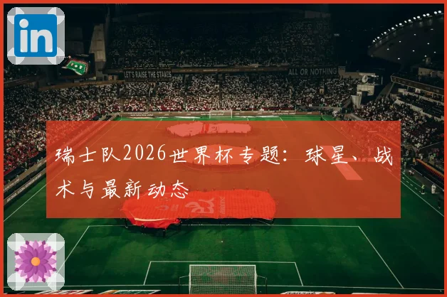 瑞士队2026世界杯专题：球星、战术与最新动态