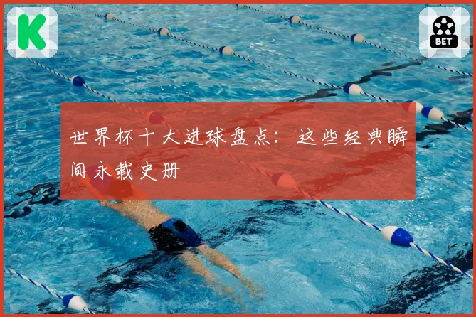 世界杯十大进球盘点：这些经典瞬间永载史册