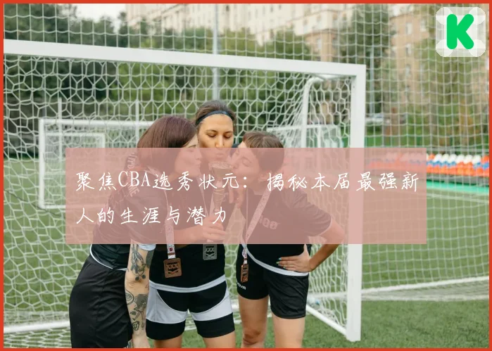 聚焦CBA选秀状元：揭秘本届最强新人的生涯与潜力